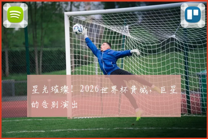 星光璀璨！2026世界杯费城，巨星的告别演出