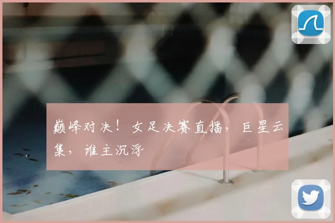 巅峰对决！女足决赛直播，巨星云集，谁主沉浮