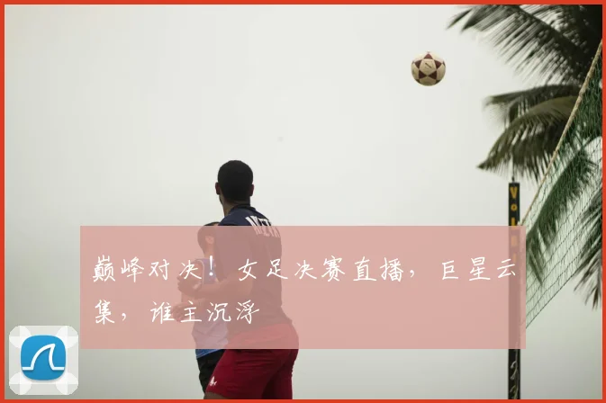巅峰对决！女足决赛直播，巨星云集，谁主沉浮